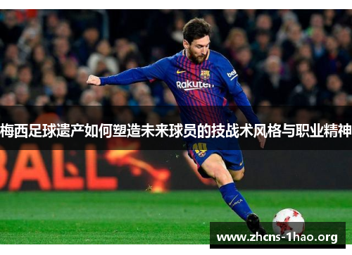 梅西足球遗产如何塑造未来球员的技战术风格与职业精神
