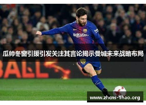 瓜帅冬窗引援引发关注其言论揭示曼城未来战略布局